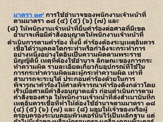 มาตรา ๑๙  การใช้อำนาจของพนักงานเจ้าหน้าที่ตามมาตรา ๑๘  ( ๔ ) ( ๕ ) ( ๖ ) ( ๗ )  และ ( ๘ )  ให้พนักงานเจ้าหน้าที่ยื่นคำร้องต่อศาลที่มีเขตอำนาจเพื่อมีคำสั่งอนุญาตให้พนักงานเจ้าหน้าที่ ดำเนินการตามคำร้อง ทั้งนี้ คำร้องต้องระบุเหตุอันควรเชื่อได้ว่าบุคคลใดกระทำหรือกำลังจะกระทำการอย่างหนึ่งอย่างใดอันเป็นความผิดตามพระราชบัญญัตินี้ เหตุที่ต้องใช้อำนาจ ลักษณะของการกระทำความผิด รายละเอียดเกี่ยวกับอุปกรณ์ที่ใช้ในการกระทำความผิดและผู้กระทำความผิด เท่าที่สามารถจะระบุได้ ประกอบคำร้องด้วยในการพิจารณาคำร้องให้ศาลพิจารณาคำร้องดังกล่าวโดยเร็วเมื่อศาลมีคำสั่งอนุญาตแล้ว ก่อนดำเนินการตามคำสั่งของศาล ให้พนักงานเจ้าหน้าที่ส่งสำเนาบันทึกเหตุอันควรเชื่อที่ทำให้ต้องใช้อำนาจตามมาตรา ๑๘  ( ๔ ) ( ๕ ) ( ๖ ) ( ๗ )  และ  ( ๘ )  มอบให้เจ้าของหรือผู้ครอบครองระบบคอมพิวเตอร์นั้นไว้เป็นหลักฐาน แต่ถ้าไม่มีเจ้าของหรือผู้ครอบครองเครื่องคอมพิวเตอร์อยู่ ณ ที่นั้น ให้พนักงานเจ้าหน้าที่ส่งมอบสำเนาบันทึกนั้นให้แก่เจ้าของหรือผู้ครอบครองดังกล่าวในทันทีที่กระทำได้ 