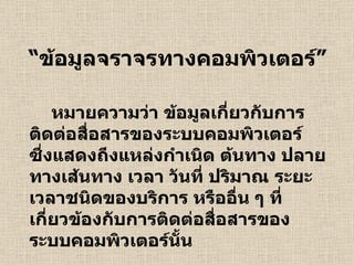 “ ข้อมูลจราจรทางคอมพิวเตอร์” หมายความว่า ข้อมูลเกี่ยวกับการติดต่อสื่อสารของระบบคอมพิวเตอร์ ซึ่งแสดงถึงแหล่งกำเนิด ต้นทาง ปลายทางเส้นทาง เวลา วันที่ ปริมาณ ระยะเวลาชนิดของบริการ หรืออื่น ๆ ที่เกี่ยวข้องกับการติดต่อสื่อสารของระบบคอมพิวเตอร์นั้น 