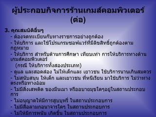 ผู้ประกอบกิจการร้านเกมส์คอมพิวเตอร์  ( ต่อ ) 3.   คุณสมบัติอื่นๆ  -  ต้องจดทะเบียนกับทางราชการอย่างถูกต้อง   -  ให้บริการ และใช้โปรแกรมซอฟแวร์ที่มีลิขสิทธิ์ถูกต้องตามกฎหมาย   -  ให้บริการ สำหรับด้านการศึกษา เทียบเท่า การให้บริการทางด้านเกมส์คอมพิวเตอร์    ( กรณี ให้บริการทั้งสองประเภท )  -  ดูแล และสอดส่อง ไม่ให้เด็กและ เยาวชน ใช้บริการนานเกินสมควร   -  ไม่สนับสนุน ให้เด็ก และเยาวชน ที่หนีเรียน มาใช้บริการ ไม่ว่าทางตรงหรือทางอ้อม     -  ไม่มีสิ่งเสพติด ของมึนเมา หรืออบายมุขใดๆอยู่ในสถานประกอบการ   -  ไม่อนุญาตให้มีการสูบบุหรี่ ในสถานประกอบการ   -  ไม่มีสื่อลามกอนาจารใดๆ ในสถานประกอบการ   -  ไม่ให้มีการพนัน เกิดขึ้น ในสถานประกอบการ   -  มีความสัมพันธ์อันดีกับชุมชน และให้ความร่วมมือกับ ผู้ปกครอง / โรงเรียน และเจ้าหน้าที่ฝ่ายปกครอง   -  เป็นแหล่งสนับสนุนการศึกษา และค้นคว้าหาความรู้แก่เด็ก เยาวชน และประชาชนทั่วไป   