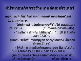 ผู้ประกอบกิจการร้านเกมส์คอมพิวเตอร์   กฎหมายที่เกี่ยวกับร้านเกมคอมพิวเตอร์ออนไลน์  1.  เวลาทำการ  -  ให้บริการสำหรับประชาชนทั่วไปได้ ตลอดเวลา   24  ชั่วโมง   ( ไม่กำหนดเวลาปิด - เปิด )  -  ให้บริการ สำหรับ ผู้ทีมีอายุไม่เกิน   18  ปี ไม่เกินเวลา   22.00  น     ( ยกเว้น จะได้รับการอนุญาต จากผู้ปกครอง เป็นลายลักษณ์อักษร )  -  ให้บริการ สำหรับเด็กและเยาวชน มีอายุไม่เกิน   15  ปี ตั้งแต่เวลา   14.00  น ถึงเวลา   22.00  น .      ( ยกเว้น วันหยุดเรียนของสถานศึกษา และ การใช้บริการอินเตอร์เน็ต  เพื่อการศึกษา )   