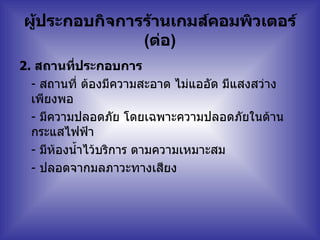 ผู้ประกอบกิจการร้านเกมส์คอมพิวเตอร์  ( ต่อ ) 2.   สถานที่ประกอบการ  -  สถานที่ ต้องมีความสะอาด ไม่แออัด มีแสงสว่างเพียงพอ   -  มีความปลอดภัย โดยเฉพาะความปลอดภัยในด้านกระแสไฟฟ้า   -  มีห้องน้ำไว้บริการ ตามความเหมาะสม   -  ปลอดจากมลภาวะทางเสียง   