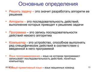 Решить задачу –  это значит разработать алгоритм ее решения Алгоритм –  это последовательность действий, выполнение которых приводит к решению задачи Программа  – это запись последовательности действий некоего алгоритма Компьютер  - это устройство, способное выполнять ряд специфических действий в соответствии с введенной в него программой Язык программирования  – язык на котором программист записывает последовательность действий, понятных компьютеру Самый примитивный язык  – язык машинных команд Основные определения 