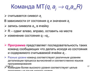 Команда МТ ( q i  a j     q n a m R )   считывается символ  a j   В зависимости от состояния  q i  и значения  a j   запись символа  a m  в ячейку R  – сдвиг влево, вправо, оставить на месте изменение состояния  q i  q n . Программа   представляет последовательность таких команд сообщающих что делать исходя из состояния и содержимого считываемой ячейки  a j  . Разные уровни  команд соответствуют различным уровням детализации процесса вычислений и соответственно языков программирования Командам более высокого уровня соответствуют целые программы на языке низкого уровня 