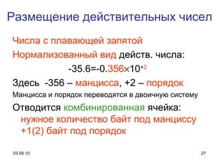 Размещение   действительных чисел Числа с плавающей запятой Нормализованный вид  действ. числа: -35.6=-0. 356  10 + 2   Здесь  -356 –  манцисса , +2 –  порядок Манцисса   и порядок переводятся в двоичную систему Отводится  комбинированная  ячейка:  нужное количество байт под манциссу +1 (2)  байт под порядок 