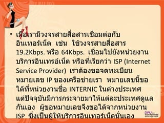 เมื่อเรามีวงจรสายสื่อสารเชื่อมต่อกับอิȨทอร์๶Ȩต   เช่น   ใช้วงจรสายสื่อสาร   19.2Kbps.  หรือ  64Kbps.  เชื่อมไปยังหน่วยงานบริการอินเทรอ์เน็ต หรือที่เรียกว่า   ISP (Internet Service Provider)  เราต้องขอจดทะเบียนหมายเลข  IP  ของเครือข่ายเรา   หมายเลขนี้ขอได้ที่หน่วยงานชื่อ  INTERNIC  ในต่างประเทศ   แต่ปัจจุบันมีการกระจายมาให้แต่ละประเทศดูแลกันเอง   ผู้ขอหมายเลขจึงขอได้จากหน่วยงาน  ISP  ซึ่งเป็นผู้ให้บริการอิȨทอร์๶Ȩตนั่นเอง   