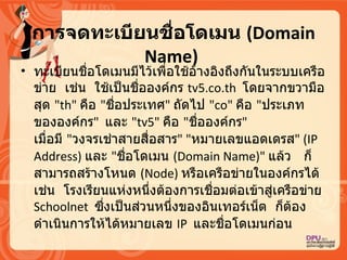 การจึϸะเบียนชื่อโด๶มน   (Domain Name)   ทะเบียนชื่อโดเมนมีไว้เพื่อใช้อ้างอิงถึงกันในระบบเครือข่าย   เช่น   ใช้เป็นชื่อองค์กร  tv5.co.th  โดยจากขวามือสุด  &quot; th&quot;  คือ  &quot; ชื่อประเทศ &quot;  ถัดไป  &quot; co&quot;  คือ  &quot; ประเภทขององค์กร &quot;   และ  &quot; tv5&quot;  คือ  &quot; ชื่อองค์กร &quot;   เมื่อมี   &quot; วงจรเช่าสายสื่อสาร &quot; &quot; หมายเลขแอดเดรส &quot; ( IP Address)  และ  &quot; ชื่อโดเมน  ( Domain Name)&quot;  แล้ว   ก็สามารถสร้างโหนด  ( Node)  หรือเครือข่ายในองค์กรได้   เช่น   โรงเรียนแห่งหนึ่งต้องการเชื่อมต่อเข้าสู่เครือข่าย  Schoolnet  ซึ่งเป็นส่วนหนึ่งของอิȨทอร์๶Ȩต   ก็ต้องดำเนินการให้ได้หมายเลข  IP  และชื่อโดเมนก่อน  