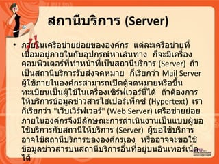 สถานีบริการ   (Server)   ภายในเครือข่ายย่อยขององค์กร   แต่ละเครือข่ายที่เชื่อมอยู่ภายในกับอุปกรณ์หาเส้นทาง   ก็จะมีเครื่องคอมพิวเตอร์ที่ทำหน้าที่เป็นสถานีบริการ  ( Server)  ถ้าเป็นสถานีบริการรับส่งจดหมาย   ก็เรียกว่า  Mail Server  ผู้ใช้ภายในองค์กรสามารถเปิดตู้จดหมายหรือขึ้นทะเบียนเป็นผู้ใช้ในเครื่องเซิร์ฟเวอร์นี้ได้   ถ้าต้องการให้บริการข้อมูลข่าวสารไฮเปอร์เท็กซ์  ( Hypertext)  เราก็เรียกว่า   &quot; เว็บเวิร์ฟเวอร์ &quot; ( Web Server)  เครือข่ายย่อยภายในองค์กรจึงมีลักษณะการดำเนินงานเป็นแบบผู้ขอใช้บริการกับสถานีให้บริการ   (Server)  ผู้ขอใช้บริการอาจใช้สถานีบริการขององค์กรเอง   หรืออาจจะขอใช้ข้อมูลข่าวสารบนสถานีบริการอื่นที่อยู่บนอิȨทอร์๶Ȩตได้  