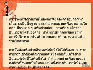 การวางเครือข่ายภายในองค์กรจึงต้องการอุปกรณ์หาเส้นทางเป็นพื้นฐาน และสามารถขยายเครือข่ายภายในออกเป็นหลาย ๆ เครือข่ายย่อย   การสร้างเครือข่ายอิȨทอร์๶Ȩตในองค์กร   ทำให้ผู้ใช้ทุกคนเรียกเข้าหาสถานีบริการภายในหรือภายนอกองค์กรผ่านทางเครือข่ายได้สะดวก  การจัดตั้งเครือข่ายอิȨทอร์๶Ȩตจึงไม่ใช่เรื่องยาก   หากสามารถเช่าช่องสัญญาณและเชื่อมต่อกับเครือข่ายอิȨทอร์๶Ȩตที่ใดที่หนึ่งได้   ก็สามารถนำเครือข่ายขององค์กรทั้งหมดเป็นโหนดส่วนหนึ่งของอิȨทอร์๶Ȩตและกำหนดเชื่อมให้เป็นสากลได้   เครือข่ายอิȨทอร์๶Ȩตจึงขยายตัวได้อย่างรวดเร็วและเป้าหมายที่สำคัญ คือ ทุกองค์กรจะเป็นหน่วยหนึ่งของอิȨทอร์๶Ȩต 
