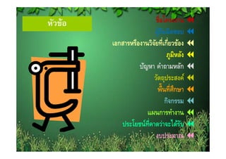 หวขอ
หัวข้อ                      ชื่อโครงงาน
                         ผูรบผิดชอบ
                               ้ั
         เอกสารหรองานวจยทเกยวของ
         เอกสารหรืองานวิจยที่เกี่ยวข้อง
                          ั
                                    ภูมิหลัง
                   ปัญหา คําถามหลัก
                         วตถุประสงค
                         วัตถประสงค์
                             พื้นที่ศึกษา
                                  กิจกรรม
                                    ิ
                      แผนการทํางาน
            ประโยชน์ท่คาดว่าจะได้รบ
                      ี                   ั
                            งบประมาณ
                                  ป
 