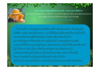 พระราชเสาวนยสมเดจพระนางเจา พระบรมราชินีนาถ
                         พระราชเสาวนี ยสมเด็จพระนางเจ้า ฯ พระบรมราชนนาถ
                                       ์
              พระราชทานแก่คณะบุคคลต่าง ๆ ทีเข้าเฝ้า ฯ ถวายพระพรชัยมงคล ในโอกาสวันเฉลิมพระชนมพรรษา
                                           ่
                             ณ ศาลาดุสดาลัย พระตําหนักจิตรลดารโหฐาน พระราชวังดุสต
                                       ิ                                         ิ
                                     วนจนทร์ที ่ ๑๑ สิงหาคม พ.ศ.๒๕๕๑
                                      ั ั ์           ิ


        ่
“... ทีประเทศไทย บรรพบุรุษของเราสละชีวตมาเพือปกป้ องผืนแผ่นดิน มาด้วยเลือดเนื้ อ
                                           ิ     ่
ด้วยชีวต แต่เสียดายตอนนี้ท่านนายก ฯ เขาไม่ได้เรียนประวัตศาสตร์แล ้วนะ ฉันก็ไม่เข้าใจ
          ิ                                                 ิ
              ่ั          ี่
เพราะตอนทีฉนเรียนอยู่ทสวิตเซอร์แลนด์ ไม่มประวัตศาสตร์อะไรเท่าไหร่
                                              ี    ิ
แต่เราก็ตองเรียนประวัตศาสตร์ของสวิส แต่เมืองไทยนี ่ บรรพบุรุษเลือดทาแผ่นดิน
            ้           ิ
               ่
กว่าจะมาถึงทีให้พวกเราอยู่ นัง่ อยู่กนสบาย มีประเทศชาติ เรากลับไม่ให้เรียนประวัตศาสตร์
                                     ั                                          ิ
                                       ่                  ่
ไม่รูวาใครมาจากไหน เป็ นความคิดทีแปลกประหลาด อย่างทีอเมริกาถามไป
     ้่
                                         ่
เขาก็สอนประวัตศาสตร์บา้ นเมืองเขา ทีประเทศไหนเขาก็สอน แต่ประเทศไทยไม่มี
                 ิ
ไม่ทราบว่าแผ่นดินนี้ รอดไปอยู่จนบัดนี้เพราะใคร หรือว่ายังไงกัน
อันนี้ น่าตกใจ ชาวต่างชาติยงไม่ทราบว่านักเรียนไทยไม่มการสอนประวัตศาสตร์ชาติเลย...”
                             ั                       ี              ิ
 