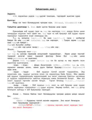 Лабораторийн ажил 1<br />Зорилго: <br />HTML кодчиллын үндсэн tag-уудтай танилцаж, тэдгээрийг ашиглаж сурах<br />Бэлтгэл: <br />Ямар нэг текст боловсруулах програм нээх. (Notepad, UltraEdit32 г.м) <br />Гүйцэтгэх даалгавар 1. Html файл үүсгэж браузер дээр харах<br />Ерөнхийдөө вэб хуудас гэдэг нь tag гэж нэрлэгдэх html кодууд болон шинж чанаруудыг агуулсан текст файл юм. Tag гэдэг нь вэб браузерт вэб хуудас хэрхэн харагдахыг тодорхойлж өгдөг командууд юм. <br />Тag нь эхлүүлэх tag(<...>) ба хаах tag(</...>) гэсэн 2 хэлбэртэй байдаг ба ийм tag-ийг container tag гэж нэрлэдэг.  ( Гэхдээ зарим tag-ууд хаах tag-гүй байдаг!)<br />Tag-ийн бичигдэх хэлбэр:<br /><tag-ийн нэр[шинж чанар]> ... </tag-ийн нэр><br />Жишээ,<br /><p> Параграф текст </p><br /><p> tag нь шинээр параграф эхлүүлэхийг тодорхойлдог.  Харин дээрх текстийг тодорхой өнгөтэй эсвэл тодорхой фонтоор бичих бол tag-ийн шинж чанар(attribute)-ыг ашиглана.<br />Дараах html tag-уудыг section tag гэх ба эдгээр нь өөр өөрийн гэсэн зорилгоор ашиглагдана. <br /><html> </html>  - Дээрх бичиглэлийн <HTML>...</HTML> tag нь HTML кодчилол хаанаас эхэлж, хаана дуусч байгааг браузер(Internet Explorer)-т зааж өгнө. <br /><head> </head>  - Вэб хуудсын толгой хэсгийг тодорхойлно. Энд зохиогчийн нэр, хуудсыг үүсгэсэн огноо гэх мэдээллүүд байж болно. Мөн өөрийн вэб хуудсыг тодорхойлохуйц мэдээллүүдийг энэ хэсэгт нэмснээр Хайлтын системүүд уг хуудсын тодорхойлолтыг хайлтын индексдээ нэмэх боломжтой болдог.  Мөн энэ хэсэгт хуудсын гарчгийн хэсгийг бичдэг.  Гарчиг бичихэд <title>...</title> tag-ийг ашиглана.  <br /><body> </body> - Вэб хуудсын body хэсэг нь вэб браузер дээр хуудас хэрхэн харагдахыг тодорхойлох tag-уудыг агуулна. Өөрөөр хэлбэл, энэ tag дотор бичигдсэн зүйлүүд л вэб браузераар харагддаг.<br />Алхам 1. Нээсэн байгаа текст боловсруулах програм дээрээ доорх жишээг бич.<br /><HTML>   <HEAD> <!-Хуудасны толгой хэсгийн мэдээлэл. Энэ хэсэгт бичигдсэн текст браузераар харагдахгүй->  <TITLE>ГАРЧИГ</TITLE>   <!-Цонхны гарчгийн хэсэгт харагдах текст энэ хэсэгт бичигдэнэ-><br />   </HEAD>        <BODY>         Hello!       </BODY></HTML> <br />Алхам 2. Дээрх жишээгээ хэрхэн ажиллахыг харахын тулд эхлээд файлаа html өргөтгөлтэйгээр хадгалах хэрэгтэй. File -> Save as…  Файлдаа lab1.html нэр өгч шинээр хавтас үүсгэн дотор нь хадгална.<br />Алхам 3.  Хадгалсан файлаа нээхэд Internet Explorer цонхон дээр нээгдэх болно. Вэб хуудсын эх код(html кодчилол)-ыг харах бол вэб хуудсын дурын газар хулганы баруун товчоо дарж View Source командыг эсвэл Internet Explorer цонхны View цэсийн Source командыг ашиглана. <br />Гүйцэтгэх даалгавар 2<br />Доорх tag-уудын тайлбарыг уншиж танилцаад, бүгдийг нэг дор ашигласан жишээ бичиж үзүүл.<br />HTML кодчилол нь тодорхой шинж чанарыг агуулсан байж болно. Жишээ нь, <body> кодчилолд дэвсгэр өнгө гэсэн шинжийг нэмж болно.<br /><BODY BGCOLOR=\"
#FF99CC\"
>    <!-Ягаан дэвсгэр өнгө->    Something really cool</BODY><br />Дэвсгэрийг өнгөөр тодорхойлж өгөхөөс гадна мөн зураг тавьж болно. Гэхдээ ашиглах зургийн файл нь уг html файлтайгаа нэг хавтаст байрлаж байх ёстой. <br /><BODY BACKGROUND=\"
bluebar.gif\"
>    Something really cool</BODY><br />Өргөн ашиглагддаг зарим tag-ийн тайлбар:<br />1. Текст хэвжүүлэх tag <br /> <B>...</B>    тодоор бичих<br />   <I>...</I>    налуу бичих  <br />   <U>...</U>    доогуураа зураастай текст бичих<br />       <br />    Мөн дээрх tag-уудыг давхраар нь хэрэглэж болно. <br />      <BODY BGCOLOR=\"
#FFFFFF\"
>        Something really <I><B>cool</B></I>     </BODY> <br />2. Фонттой ажиллах <Font > </Font> tag-ийн шинж чанарууд<br />        - SIZE  шинж чанар нь -7-оос 7 хүртэл утга авна.  <br /><FONT SIZE=6>cool</FONT><br />   - FACE шинж чанар нь фонтыг тодорхойлно.  <br />                        <FONT FACE=\"
ARIAL\"
>cool</FONT> <br />        - COLOR шинж чанар фонтны өнгийг тодорхойлно. Өнгийг нэрээр нь өгч болно.<br />                        <FONT COLOR=\"
#FF0000\"
>cool</FONT>  <br />     Дээрх tag-уудыг мөн давхар хэрэглэж болно.<br />3. <BR> шинэ мөр эхлүүлэх<br /><BODY BGCOLOR=\"
#FFFFFF\"
>   Hey!    <BR>What's    <BR>going    <BR>on? </BODY><br />4. <P>  шинэ параграф эхлүүлэх<br /><BODY BGCOLOR=\"
#FFFFFF\"
>   Hey!    <P>What's    <P>going    <P>on? </BODY><br />5.  <H> гарчиг тодорхойлох<br />      - h1, … , h6 утга авна. <br /> <BODY BGCOLOR=\"
#FFFFFF\"
>       <h1> Гарчиг 1 </h1><br />   <h3> Гарчиг 3 </h3></BODY> <br />     - Гарчгийг голлуулахын тулд align шинж чанарыг ашиглана.<br /><BODY BGCOLOR=\"
#FFFFFF\"
>       <h1 align=”center”> Гарчиг 1 </h1><br /></BODY> <br />6.  Браузер нэгээс дээш хоосон зайг таньдаггүй тул нэгээс илүү хоосон зай авахын тулд &nbsp;  кодыг ашиглана.  <br /><BODY BGCOLOR=\"
#FFFFFF\"
>  <br />   Something&nbsp;&nbsp;&nbsp;&nbsp;&nbsp;&nbsp;&nbsp;   really&nbsp;&nbsp;&nbsp;&nbsp;&nbsp;&nbsp;&nbsp;&nbsp;   cool</BODY><br />7. CENTER tag - текстийг голлуулах <br /><BODY BGCOLOR=\"
#FFFFFF\"
>   <CENTER>Something really cool</CENTER></BODY><br />8. IMG tag – вэбд зураг оруулах<br />SRC – Зургийн файлын замыг зааж өгнө. Уг зургийг дуудаж байгаа html файл нь зурагтай нэг хавтасд байгаа бол  SRC=\"
chef.gif\"
, хэрэв зураг нь image дэд хавтаст байрлаж байгаа гэвэл SRC=\"
images/chef.gif\"
 г.м зургийн замыг нь зааж өгнө.<br /><BODY BGCOLOR=\"
#FF99CC\"
>     <IMG SRC=\"
chef.gif\"
 WIDTH=130 HEIGHT=101></BODY> <br />9. <hr> хэвтээ шугам зурах<br /><BODY BGCOLOR=\"
#FF99FF\"
>   <P>Something really cool</P> <hr></BODY><br /><hr> кодчиллын шинж чанарууд:<br />size – зураасны өргөн<br />width – зураасны урт <br />color - өнгө<br />align – зэрэгцүүлэлт. (Авах утгууд: left, center, right)<br />Жишээ, <hr color= red align = left><br />