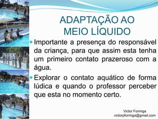 ADAPTAÇÃO AO MEIO LÍQUIDOImportante a presença do responsável da criança, para que assim esta tenha um primeiro contato prazeroso com a água.Explorar o contato aquático de forma lúdica e quando o professor perceber que esta no momento certo.Victor Formigavictorpformiga@gmail.com
