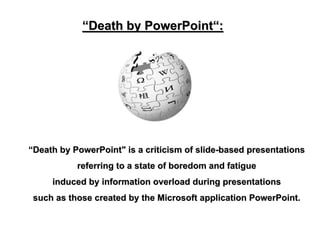 “Death by PowerPoint“:




“Death by PowerPoint" is a criticism of slide-based presentations
           referring to a state of boredom and fatigue
     induced by information overload during presentations
 such as those created by the Microsoft application PowerPoint.
 