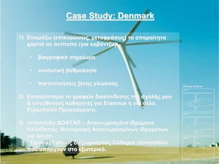 Case Study: Denmark

1) Ετοιμάζω (επικυρώσεις, μεταφράσεις) τα απαραίτητα
   χαρτιά σε αντίτυπα (για καβάντζα):

   •   βιογραφικό σημείωμα

   •   αναλυτική βαθμολογία

   •   πιστοποιήσεις ξένης γλώσσας

2) Επισκέπτομαι το γραφείο διασύνδεσης της σχολής μου
   & υπεύθυνους καθηγητές για Erasmus ή για άλλα
   Ευρωπαϊκά Προγράμματα.

3) Ιστοσελίδα ΔΟΑΤΑΠ – Αναγνωρισμένα Ιδρύματα
   Αλλοδαπής. Καταγραφή Αναγνωρισμένων Ιδρυμάτων
   για Δανία.
   * Προσοχή στους διαχωρισμούς Colleges Universities
   που υπάρχουν στο εξωτερικό.
 