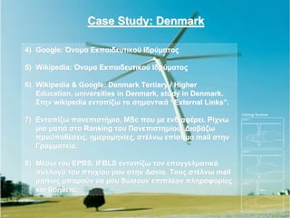 Case Study: Denmark

4) Google: Όνομα Εκπαιδευτικού Ιδρύματος

5) Wikipedia: Όνομα Εκπαιδευτικού Ιδρύματος

6) Wikipedia & Google: Denmark Tertiary / Higher
   Education, universities in Denmark, study in Denmark.
   Στην wikipedia εντοπίζω τα σημαντικά “External Links”.

7) Εντοπίζω πανεπιστήμιο, MSc που με ενδιαφέρει. Ρίχνω
   μια ματιά στο Ranking του Πανεπιστημίου. Διαβάζω
   προϋποθέσεις, ημερομηνίες, στέλνω επίσημο mail στην
   Γραμματεία.

8) Μέσω του EPBS, IFBLS εντοπίζω τον επαγγελματικό
   σύλλογο του πτυχίου μου στην Δανία. Τους στέλνω mail
   μήπως μπορούν να μου δώσουν επιπλέον πληροφορίες
   και βοήθεια.
 
