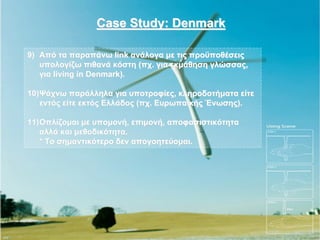 Case Study: Denmark

9) Από τα παραπάνω link ανάλογα με τις προϋποθέσεις
   υπολογίζω πιθανά κόστη (πχ. για εκμάθηση γλώσσας,
   για living in Denmark).

10) Ψάχνω παράλληλα για υποτροφίες, κληροδοτήματα είτε
    εντός είτε εκτός Ελλάδος (πχ. Ευρωπαϊκής Ένωσης).

11) Οπλίζομαι με υπομονή, επιμονή, αποφασιστικότητα
    αλλά και μεθοδικότητα.
    * Το σημαντικότερο δεν απογοητεύομαι.
 