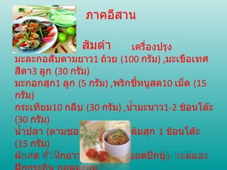 ภาคอีสาน ส้มตำ   เครื่องปรุง  มะละกอสับตามยาว 1   ถ้วย  ( 100   กรัม ) , มะเขือเทศสีดา 3   ลูก  ( 30   กรัม )  มะกอกสุก 1   ลูก  ( 5   กรัม ) , พริกชี้หนูสด 10   เม็ด  ( 15   กรัม )  กระเทียม 10   กลีบ  ( 30   กรัม ) , น้ำมะนาว 1-2   ช้อนโต๊ะ  ( 30   กรัม )  น้ำปลา  ( ตามชอบ ) , น้ำปลาร้าต้มสุก  1   ช้อนโต๊ะ  ( 15   กรัม )  ผักสด ถั่วฝักยาว กะหล่ำปลี ยอดปักบุ้ง ยอดและฝักกระถิน ยอดมะยม ไก่ย่าง แคบหมู หน้าแรก NEXT >> 