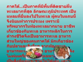 ภาคใต้ ... เป็นภาคที่มีพื้นที่ติดชายฝั่งทะเลมากที่สุด ลักษณะภูมิประเทศ เป็นแหลมที่ยื่นลงไปในทะเล ผู้คนในแถบนี้จึงนิยมทำการประมง เพราะมีทรัพยากรในท้องทะเลมากมาย อาชีพเกี่ยวข้องกับทะเล อาหารหลักในการดำรงชีวิตจึงเป็นอาหารทะเล อาหารส่วนใหญ่ของคนภาคใต้ มักเกี่ยวข้องกับปลาและสิ่งอื่นๆ จากท้องทะเล อาหารทะเลหรือปลา   อาหารภาคใต้จึงไม่พ้นเครื่องเทศโดยเฉพาะขมิ้นดูจะเป็นสิ่งที่แทบจะขาดไม่ได้เลย เพราะช่วยในการดับกลิ่นคาวได้ดี หน้าแรก 