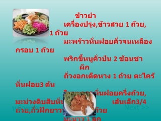 ข้าวยำ เครื่องปรุง , ข้าวสวย  1  ถ้วย , กุ้งแห้งป่น  1  ถ้วย  มะพร้าวหั่นฝอยคั่วจนเหลืองกรอบ  1  ถ้วย  พริกขี้หนูคั่วป่น  2  ช้อนชา ผัก  ถั่วงอกเด็ดหาง  1  ถ้วย ตะไคร้หั่นฝอย 3  ต้น  ใบมะกรูดหั่นฝอยครึ่งถ้วย , มะม่วงดิบสับหั่น เส้นเล็ก 3/4  ถ้วย , ถั่วฝักยาวหั่นฝอย  1  ถ้วย  มะนาว  1  ลูก หน้าแรก Next >> 