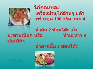 ไก่กอแหละ เครื่องปรุง , ไก่อ้วนๆ  1  ตัว  มะ พร้าวขูด  100  กรัม  , เนย  4  ช้อนโต๊ะ  น้ำมัน  2  ช้อนโต๊ะ  , น้ำมะขามเปียก หรือ น้ำมะนาว  3  ช้อนโต๊ะ  น้ำตาลปี๊บ  2  ช้อนโต๊ะ หน้าแรก Next >> 
