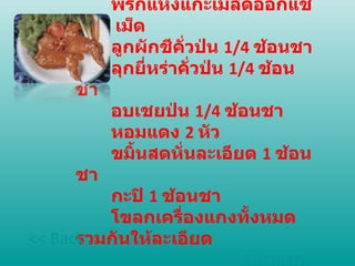 เครื่องแกง  พริกแห้งแกะเมล็ดออกแช่น้ำ  5  เม็ด  ลูกผักชีคั่วป่น  1/4  ช้อนชา  ลุกยี่หร่าคั่วป่น  1/4  ช้อนชา  อบเชยป่น  1/4  ช้อนชา  หอมแดง  2  หัว  ขมิ้นสดหั่นละเอียด  1  ช้อนชา  กะปิ  1  ช้อนชา  โขลกเครื่องแกงทั้งหมดรวมกันให้ละเอียด หน้าแรก << Back 