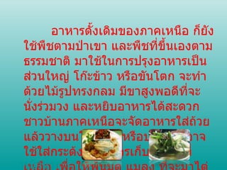 อาหารดั้งเดิมของภาคเหนือ ก็ยังใช้พืชตามป่าเขา และพืชที่ขึ้นเองตามธรรมชาติ มาใช้ในการปรุงอาหารเป็นส่วนใหญ่ โก๊ะข้าว หรือขันโตก จะทำด้วยไม้รูปทรงกลม มีขาสูงพอดีที่จะนั่งร่วมวง และหยิบอาหารได้สะดวก ชาวบ้านภาคเหนือจะจัดอาหารใส่ถ้วยแล้ววางบนโก๊ะข้าว หรือบางบ้านอาจใช้ใส่กระด้งแทน การเก็บอาหารที่เหลือ เพื่อให้พ้นมด แมลง ที่จะมาไต่ตอม หน้าแรก 