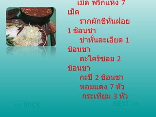   เครื่องแกง   เม็ด พริกแห้ง  7   เม็ด     รากผักชีหั่นฝอย  1   ช้อนชา     ข่าหั่นละเอียด  1   ช้อนชา     ตะไคร้ซอย  2   ช้อนชา     กะปิ  2   ช้อนชา     หอมแดง  7   หัว     กระเทียม  3   หัว NEXT >> << BACK 