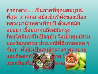 ภาคกลาง ....  เป็นภาคที่อุดมสมบูรณ์ที่สุด  ภาคกลางยังเป็นที่ตั้งของเมืองหลวงมานับหลายร้อยปี ตั้งแต่สมัยอยุธยา เรื่อยมาจนถึงสมัยกรุงรัตนโกสินทร์ในปัจจุบัน จึงเป็นศูนย์รวมของวัฒนธรรม ประเพณีที่สืบทอดต่อ ๆ กันมา ทั้งยังเป็นศูนย์กลางการค้าขาย และติดต่อกับต่างประเทศ มีแขกบ้าน แขกเมืองไปมาหาสู่อยู่ตลอดเวลา หน้าแรก 
