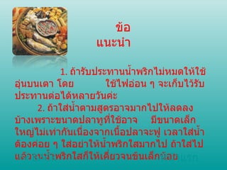 ข้อแนะนำ 1.  ถ้ารับประทานน้ำพริกไม่หมดให้ใช้อุ่นบนเตา โดย ใช้ไฟอ่อน ๆ จะเก็บไว้รับประทานต่อได้หลายวันค่ะ 2.  ถ้าใส่น้ำตามสูตรอาจมากไปให้ลดลงบ้างเพราะขนาดปลาทูที่ใช้อาจ มีขนาดเล็กใหญ่ไม่เท่ากันเนื่องจากเนื้อปลาจะฟู เวลาใส่น้ำต้องค่อย ๆ ใส่อย่าให้น้ำพริกใสมากไป ถ้าใส่ไปแล้วจนน้ำพริกใสก็ให้เคี่ยวจนข้นเล็กน้อย  << BACK หน้าแรก 