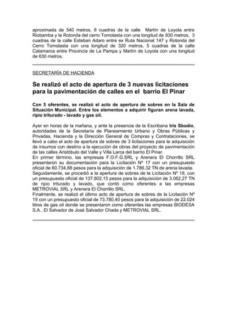 aproximada de 540 metros, 8 cuadras de la calle Martín de Loyola entre
Riobamba y la Rotonda del cerro Tomolasta con una longitud de 930 metros, 3
cuadras de la calle Esteban Adaro entre ex Ruta Nacional 147 y Rotonda del
Cerro Tomolasta con una longitud de 320 metros, 5 cuadras de la calle
Catamarca entre Provincia de La Pampa y Martín de Loyola con una longitud
de 630 metros.


SECRETARÍA DE HACIENDA

Se realizó el acto de apertura de 3 nuevas licitaciones
para la pavimentación de calles en el barrio El Pinar

Con 5 oferentes, se realizó el acto de apertura de sobres en la Sala de
Situación Municipal. Entre los elementos a adquirir figuran arena lavada,
ripio triturado - lavado y gas oil.

Ayer en horas de la mañana, y ante la presencia de la Escribana Iris Sbodio,
autoridades de la Secretaría de Planeamiento Urbano y Obras Públicas y
Privadas, Hacienda y la Dirección General de Compras y Contrataciones, se
llevó a cabo el acto de apertura de sobres de 3 licitaciones para la adquisición
de insumos con destino a la ejecución de obras del proyecto de pavimentación
de las calles Aristóbulo del Valle y Villa Larca del barrio El Pinar.
En primer término, las empresas F.O.F.G.SRL y Arenera El Chorrillo SRL
presentaron su documentación para la Licitación Nº 17 con un presupuesto
oficial de 60.734,88 pesos para la adquisición de 1.786,32 TN de arena lavada.
Seguidamente, se procedió a la apertura de sobres de la Licitación Nº 18, con
un presupuesto oficial de 137.802,15 pesos para la adquisición de 3.062,27 TN
de ripio triturado y lavado, que contó como oferentes a las empresas
METROVIAL SRL y Arenera El Chorrillo SRL.
Finalmente, se realizó el último acto de apertura de sobres de la Licitación Nº
19 con un presupuesto oficial de 73.780,40 pesos para la adquisición de 22.024
litros de gas oil donde se presentaron como oferentes las empresas BIODESA
S.A., El Salvador de José Salvador Chada y METROVIAL SRL.
 