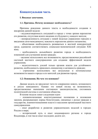 1

     Концептуальная часть
     I. Вводные замечания.

     1.1. Причины. Почему возникает необходимость?

      Причины рождения данного текста и необходимости создания и
внедрения данной модели:
      - неудовлетворенность ситуацией в городе с точки зрения перспектив
его развития, отсутствия ясного видения его будущего у каждого жителя;
      - неопределенность ситуации с новой моделью управления городом и
введением сити-менеджмента, неясность перспектив данного механизма;
      - объективная необходимость развиваться в жесткой конкурентной
среде, адекватно соответствовать социально-экономической ситуации XXI
века;
      - необходимость дальнейшего развития города и необходимость
изменений для улучшения жизни граждан;
      - желание использовать все возможности, предоставляемые российской
системой местного самоуправления для создания эффективной модели
управления;
      - недостаточность усилий только органов власти для устойчивого
развития, необходимость привлекать инициативу и активность граждан;
      - стремление использовать все актуальные и потенциальные
возможности нашего города и его жителей для развития города.

     1.2. Основания. На чем это основано?

     Данная модель не предлагает чего-то совершенно нового, незнакомого
и доселе невиданного. Однако это новый взгляд на возможности,
предоставляемые нынешним состоянием законодательства, состоянием
политической системы и состоянием общества.
     В основе модели лежат следующие идеи:
     - основополагающие конституционные положения и положения
законов, раскрывающих нормы Конституции, связанные с ролью граждан в
государстве, взаимоотношениями власти и населения организацией местного
самоуправления.
     - опыт разработки и развития управленческих моделей в городах
России и мира;
     - исторический путь и опыт владимирского региона и города
Владимира, в том числе опыт последних десяти лет.
 
