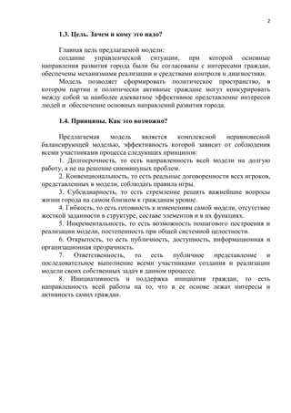 2

     1.3. Цель. Зачем и кому это надо?

     Главная цель предлагаемой модели:
     создание управленческой ситуации, при которой основные
направления развития города были бы согласованы с интересами граждан,
обеспечены механизмами реализации и средствами контроля и диагностики.
     Модель позволяет сформировать политическое пространство, в
котором партии и политически активные граждане могут конкурировать
между собой за наиболее адекватное эффективное представление интересов
людей и обеспечение основных направлений развития города.

     1.4. Принципы. Как это возможно?

     Предлагаемая      модель    является    комплексной    неравновесной
балансирующей моделью, эффективность которой зависит от соблюдения
всеми участниками процесса следующих принципов:
     1. Долгосрочность, то есть направленность всей модели на долгую
работу, а не на решение сиюминуных проблем.
     2. Конвенциональность, то есть реальные договоренности всех игроков,
представленных в модели, соблюдать правила игры.
     3. Субсидиарность, то есть стремление решить важнейшие вопросы
жизни города на самом близком к гражданам уровне.
     4. Гибкость, то есть готовность к изменениям самой модели, отсутствие
жесткой заданности в структуре, составе элементов и в их функциях.
     5. Инкрементальность, то есть возможность пошагового построения и
реализации модели, постепенность при общей системной целостности.
     6. Открытость, то есть публичность, доступность, информационная и
организационная прозрачность.
     7. Ответственность, то есть публичное представление и
последовательное выполнение всеми участниками создания и реализации
модели своих собственных задач в данном процессе.
     8. Инициативность и поддержка инициатив граждан, то есть
направленность всей работы на то, что в ее основе лежат интересы и
активность самих граждан.
 