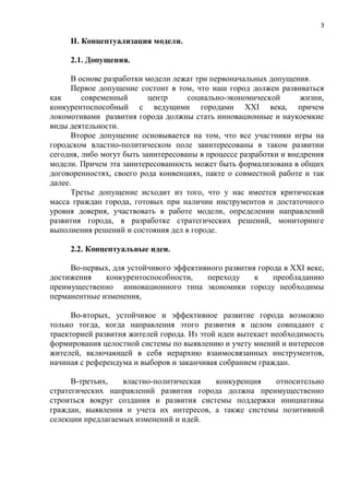 3

     II. Концептуализация модели.

     2.1. Допущения.

      В основе разработки модели лежат три первоначальных допущения.
      Первое допущение состоит в том, что наш город должен развиваться
как      современный       центр     социально-экономической       жизни,
конкурентоспособный с ведущими городами XXI века, причем
локомотивами развития города должны стать инновационные и наукоемкие
виды деятельности.
      Второе допущение основывается на том, что все участники игры на
городском властно-политическом поле заинтересованы в таком развитии
сегодня, либо могут быть заинтересованы в процессе разработки и внедрения
модели. Причем эта заинтересованность может быть формализована в общих
договоренностях, своего рода конвенциях, пакте о совместной работе и так
далее.
      Третье допущение исходит из того, что у нас имеется критическая
масса граждан города, готовых при наличии инструментов и достаточного
уровня доверия, участвовать в работе модели, определении направлений
развития города, в разработке стратегических решений, мониторинге
выполнения решений и состояния дел в городе.

     2.2. Концептуальные идеи.

     Во-первых, для устойчивого эффективного развития города в XXI веке,
достижения    конкурентоспособности,    переходу     к    преобладанию
преимущественно инновационного типа экономики городу необходимы
перманентные изменения,

      Во-вторых, устойчивое и эффективное развитие города возможно
только тогда, когда направления этого развития в целом совпадают с
траекторией развития жителей города. Из этой идеи вытекает необходимость
формирования целостной системы по выявлению и учету мнений и интересов
жителей, включающей в себя иерархию взаимосвязанных инструментов,
начиная с референдума и выборов и заканчивая собранием граждан.

      В-третьих,   властно-политическая  конкуренция    относительно
стратегических направлений развития города должна преимущественно
строиться вокруг создания и развития системы поддержки инициативы
граждан, выявления и учета их интересов, а также системы позитивной
селекции предлагаемых изменений и идей.
 