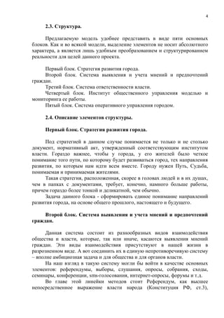 4

     2.3. Структура.

     Предлагаемую модель удобнее представить в виде пяти основных
блоков. Как и во всякой модели, выделение элементов не носит абсолютного
характера, а является лишь удобным преобразованием и структурированием
реальности для целей данного проекта.

     Первый блок. Стратегия развития города.
     Второй блок. Система выявления и учета мнений и предпочтений
граждан.
     Третий блок. Система ответственности власти.
     Четвертый блок. Институт общественного управления моделью и
мониторинга ее работы.
     Пятый блок. Система оперативного управления городом.

     2.4. Описание элементов структуры.

     Первый блок. Стратегия развития города.

     Под стратегией в данном случае понимается не только и не столько
документ, нормативный акт, утвержденный соответствующим институтом
власти. Гораздо важнее, чтобы у города, у его жителей было четкое
понимание того пути, по которому будет развиваться город, тех направления
развития, по которым нам идти всем вместе. Городу нужен Путь, Судьба,
понимаемая и принимаемая жителями.
     Такая стратегия, расположенная, скорее в головах людей и в их душах,
чем в папках с документами, требует, конечно, намного больше работы,
причем гораздо более тонкой и деликатной, чем обычно.
     Задача данного блока - сформировать единое понимание направлений
развития города, на основе общего прошлого, настоящего и будущего.

     Второй блок. Система выявления и учета мнений и предпочтений
граждан.

      Данная система состоит из разнообразных видов взаимодействия
общества и власти, которые, так или иначе, касаются выявления мнений
граждан. Эти виды взаимодействия присутствуют в нашей жизни в
разрозненном виде. А вот соединить их в единую непротиворечивую систему
– вполне амбициозная задача и для общества и для органов власти.
      На наш взгляд в такую систему могли бы войти в качестве основных
элементов: референдумы, выборы, слушания, опросы, собрания, сходы,
семинары, конференции, sms-голосования, интернет-опросы, форумы и т.д.
      Во главе этой линейки методов стоит Референдум, как высшее
непосредственное выражение власти народа (Конституция РФ, ст.3),
 