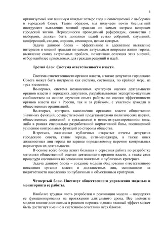 5

организуемый как минимум каждые четыре года и совмещаемый с выборами
в городской Совет. Таким образом, мы получаем почти бесплатный
инструмент выявления мнений граждан по самым острым вопросам
городской жизни. Периодически проводимый референдум, совместно с
выборами, должен быть дополнен целой сетью собраний, слушаний,
конференций, сходов, опросов, семинаров, целью которых
     Задача данного блока – эффективное и адекватное выявление
интересов и мнений граждан по самым актуальным вопросам жизни города,
выявление самих актуальных проблем, позитивная селекция этих мнений,
отбор наиболее приемлемых для граждан решений и идей.

     Третий блок. Система ответственности власти.

      Система ответственности органов власти, а также депутатов городского
Совета может быть построена как система, состоящая, по крайней мере, из
трех элементов.
      Во-первых, система независимых критериев оценки деятельности
органов власти и городских депутатов, разрабатываемая экспертно-научным
сообществом на основе изучения опыта работы по оценки эффективности
органов власти как в России, так и за рубежом, с участием граждан и
общественных организаций.
      Во-вторых, контроль выполнения органами власти общественно
значимых функций, осуществляемый представителями политических партий,
общественных движений и гражданами в неинституализированном виде,
либо в рамках специально разработанной нормативной базы, посвященной
усилению контрольных функций со стороны общества.
      В-третьих, ежегодные публичные открытые отчеты депутатов
городского совета, главы города, сити-менеджера, а также иных
должностных лиц города по заранее определяемому перечню контрольных
параметров их деятельности.
      В основе всего блока лежит большая и серьезная работа по разработке
методики общественной оценки деятельности органов власти, а также сама
процедура оценивания на основании понятных и публичных критериев.
      Задача данного блока – создание модели обеспечения ответственного
поведения органов власти и должностных лиц, основанного на
подотчетности населению по публичным и объективным критериям.

    Четвертый блок. Институт общественного управления моделью и
мониторинга ее работы.

     Наиболее трудная часть разработки и реализации модели – поддержка
ее функционирования на протяжении длительного срока. Все элементы
модели вполне достижимы в разовом порядке, однако главный эффект может
быть достигнут именно в системном сочетании всех блоков.
 