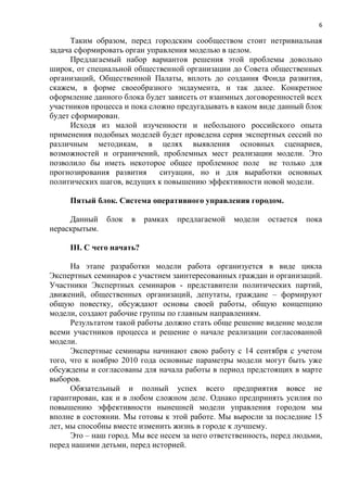 6

      Таким образом, перед городским сообществом стоит нетривиальная
задача сформировать орган управления моделью в целом.
      Предлагаемый набор вариантов решения этой проблемы довольно
широк, от специальной общественной организации до Совета общественных
организаций, Общественной Палаты, вплоть до создания Фонда развития,
скажем, в форме своеобразного эндаумента, и так далее. Конкретное
оформление данного блока будет зависеть от взаимных договоренностей всех
участников процесса и пока сложно предугадывать в каком виде данный блок
будет сформирован.
      Исходя из малой изученности и небольшого российского опыта
применения подобных моделей будет проведена серия экспертных сессий по
различным методикам, в целях выявления основных сценариев,
возможностей и ограничений, проблемных мест реализации модели. Это
позволило бы иметь некоторое общее проблемное поле не только для
прогнозирования развития      ситуации, но и для выработки основных
политических шагов, ведущих к повышению эффективности новой модели.

     Пятый блок. Система оперативного управления городом.

     Данный    блок   в    рамках   предлагаемой   модели   остается   пока
нераскрытым.

     III. С чего начать?

      На этапе разработки модели работа организуется в виде цикла
Экспертных семинаров с участием заинтересованных граждан и организаций.
Участники Экспертных семинаров - представители политических партий,
движений, общественных организаций, депутаты, граждане – формируют
общую повестку, обсуждают основы своей работы, общую концепцию
модели, создают рабочие группы по главным направлениям.
      Результатом такой работы должно стать обще решение видение модели
всеми участников процесса и решение о начале реализации согласованной
модели.
      Экспертные семинары начинают свою работу с 14 сентября с учетом
того, что к ноябрю 2010 года основные параметры модели могут быть уже
обсуждены и согласованы для начала работы в период предстоящих в марте
выборов.
      Обязательный и полный успех всего предприятия вовсе не
гарантирован, как и в любом сложном деле. Однако предпринять усилия по
повышению эффективности нынешней модели управления городом мы
вполне в состоянии. Мы готовы к этой работе. Мы выросли за последние 15
лет, мы способны вместе изменить жизнь в городе к лучшему.
      Это – наш город. Мы все несем за него ответственность, перед людьми,
перед нашими детьми, перед историей.
 