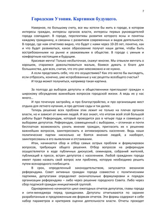 7

      Городская Утопия. Картинки будущего.
      Наверное, по большому счету, все мы хотели бы жить в городе, в котором
интересы граждан, интересы органов власти, интересы первых руководителей
города совпадают. В городе, перспективы развития которого ясны и понятны
каждому гражданину, и связаны с развитием современных и видов деятельности.
В городе, где нам отчетливо видно, что будет с нами через 10-20 лет, понятно, как
и что будет развиваться, какое образование получат наши детям, чтобы быть
востребованными на рынке и уважаемыми в обществе. В городе с умным и
комфортным настоящим и будущим.
      Красивая мечта! Только несбыточная, скажут многие. Мы отвыкли мечтать о
хорошем, стараемся довольствоваться малым, боимся думать о благе для
большинства, для всех, считая, что это уже невозможно и не нужно.
      А если представить себе, что это осуществимо? Как это могло бы выглядеть,
если отбросить, конечно, уже испробованные у нас рецепты всеобщего счастья?
      И тогда может получиться, например такая картина.

      За полгода до выборов депутаты и общественники приглашают граждан к
широкому обсуждению важнейших вопросов городской жизни. А ведь их у нас
много…
      И про точечную застройку, и про благоустройство, и про организацию мест
отдыха для летнего купания, и про детские сады и так далее.
      Теперь решение всех проблем этих лежит не только на плечах органов
власти, но и зависит от мнения людей. И все знают, что итогом всей этой большой
работы будет Референдум, который проводится раз в четыре года и совмещен с
выборами депутатов. Референдум, совмещенный с выборами, – отличная и почти
бесплатная возможность узнать мнение граждан, пригласить их к решению
важнейших вопросов, заинтересовать и активизировать население. Ведь наши
политические партии нисколько не боятся мнения людей, а наоборот,
заинтересованы в его выявлении и отстаивании.
      Итак, начинается сбор и отбор самых острых проблем и формулировок
вопросов, требующих общего решения. Отбор вопросов на референдум
осуществляется в ходе публичных дискуссий, семинаров, собраний жителей,
публикаций в прессе, встреч депутатов с населением. Любой гражданин города
имеет право назвать свой вопрос или проблему, которую необходимо решить
путем всенародного плебисцита.
      В срок, определенный законодательством, запускается механизм
референдума. Совет активных граждан города совместно с политическими
партиями, депутатами определяют окончательные формулировки и порядок
организации референдума – либо через решение городского Совета. Либо через
сбор подписей граждан инициативной группой.
      Одновременно начинается цикл ежегодных отчетов депутатов, главы города
и сити-менеджера перед гражданами. Депутаты отчитываются по заранее
разработанным и предложенным им формам отчетов. Эти формы содержат в себе
набор параметров и критериев оценки деятельности власти. Отчеты проходят
 
