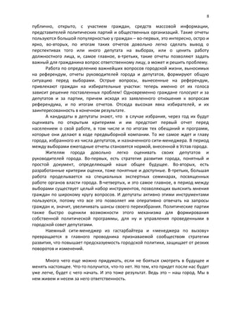 8

публично, открыто, с участием граждан, средств массовой информации,
представителей политических партий и общественных организаций. Такие отчеты
пользуются большой популярностью у граждан – во-первых, это интересно, остро и
ярко, во-вторых, по итогам таких отчетов довольно легко сделать вывод о
перспективах того или иного депутата на выборах, или о ценить работу
должностного лица, и, самое главное, в-третьих, такие отчеты позволяют задать
важный для гражданина вопрос ответственному лицу, а может и решить проблему.
      Работа по определению важнейших вопросов городской жизни, выносимых
на референдум, отчеты руководителей города и депутатов, формируют общую
ситуацию перед выборами. Острые вопросы, вынесенные на референдум,
привлекают граждан на избирательные участки: теперь именно от их голоса
зависит решение поставленных проблем! Одновременно граждане голосуют и за
депутатов и за партии, причем исходя из заявленного отношения к вопросам
референдума, и по итогам отчетов. Отсюда высокая явка избирателей, и их
заинтересованность в конечном результате.
      А кандидаты в депутаты знают, что в случае избрания, через год их будут
оценивать по открытым критериям и им предстоит первый отчет перед
населением о свой работе, в том числе и по итогам тех обещаний и программ,
которые они делают в ходе предвыборной компании. То же самое ждет и главу
города, избранного из числа депутатов, и назначенного сити-менеджера. В период
между выборами ежегодные отчеты становятся нормой, внесенной в Устав города.
      Жителям города довольно легко оценивать своих депутатов и
руководителей города. Во-первых, есть стратегия развития города, понятный и
простой документ, определяющий наше общее будущее. Во-вторых, есть
разработанные критерии оценки, тоже понятные и доступные. В-третьих, большая
работа проделывается на специальных экспертных семинарах, посвященных
работе органов власти города. В-четвертых, и это самое главное, в период между
выборами существует целый набор инструментов, позволяющих выяснить мнения
граждан по широкому кругу вопросов. И депутаты активно этими инструментами
пользуются, потому что все это позволяет им оперативно отвечать на запросы
граждан и, значит, увеличивать шансы своего переизбрания. Политические партии
также быстро оценили возможности этого механизма для формирования
собственной политической программы, для ну и управления проведенными в
городской совет депутатами.
      Наемный сити-менеджер из гастарбайтера и «менеджера по вызову»
превращается в главного проводника признаваемой сообществом стратегии
развития, что повышает предсказуемость городской политики, защищает от резких
поворотов и изменений.

      Много чего еще можно придумать, если не бояться смотреть в будущее и
менять настоящее. Что-то получится, что-то нет. Но тем, кто придет после нас будет
уже легче, будет с чего начать. И это тоже результат. Ведь это – наш город. Мы в
нем живем и несем за него ответственность.
 