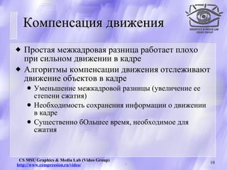 Компенсация движения Простая межкадровая разница работает плохо при сильном движении в кадре Алгоритмы компенсации движения отслеживают движение объектов в кадре Уменьшение межкадровой разницы (увеличение ее степени сжатия) Необходимость сохранения информации о движении в кадре Существенно бОльшее время, необходимое для сжатия 