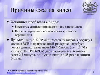 Причины сжатия видео  Основные проблемы с видео: Несжатые данные занимают очень много места Каналы передачи и возможности хранения ограничены Пример:  Видео  720х576 пикселов 25 кадров в секунду в системе  RGB   и прогрессивной развертке по требует потока данных примерно в 240 Мбит/сек (т.е. 1.8 Гб в минуту).  На  DVD - ROM  диск размером 4.7Гб войдет всего 2.5 минуты.  =>  Нужно сжатие в 35 раз для записи фильма. 