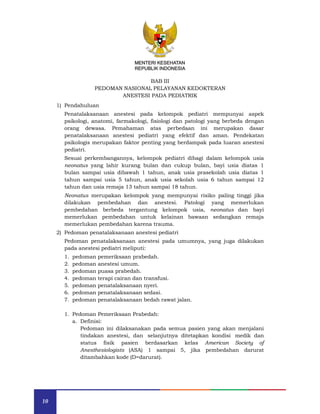 10
MENTERI KESEHATAN
REPUBLIK INDONESIA
BAB III
PEDOMAN NASIONAL PELAYANAN KEDOKTERAN
ANESTESI PADA PEDIATRIK
1) Pendahuluan
Penatalaksanaan anestesi pada kelompok pediatri mempunyai aspek
psikologi, anatomi, farmakologi, fisiologi dan patologi yang berbeda dengan
orang dewasa. Pemahaman atas perbedaan ini merupakan dasar
penatalaksanaan anestesi pediatri yang efektif dan aman. Pendekatan
psikologis merupakan faktor penting yang berdampak pada luaran anestesi
pediatri.
Sesuai perkembangannya, kelompok pediatri dibagi dalam kelompok usia
neonatus yang lahir kurang bulan dan cukup bulan, bayi usia diatas 1
bulan sampai usia dibawah 1 tahun, anak usia prasekolah usia diatas 1
tahun sampai usia 5 tahun, anak usia sekolah usia 6 tahun sampai 12
tahun dan usia remaja 13 tahun sampai 18 tahun.
Neonatus merupakan kelompok yang mempunyai risiko paling tinggi jika
dilakukan pembedahan dan anestesi. Patologi yang memerlukan
pembedahan berbeda tergantung kelompok usia, neonatus dan bayi
memerlukan pembedahan untuk kelainan bawaan sedangkan remaja
memerlukan pembedahan karena trauma.
2) Pedoman penatalaksanaan anestesi pediatri
Pedoman penatalaksanaan anestesi pada umumnya, yang juga dilakukan
pada anestesi pediatri meliputi:
1. pedoman pemeriksaan prabedah.
2. pedoman anestesi umum.
3. pedoman puasa prabedah.
4. pedoman terapi cairan dan transfusi.
5. pedoman penatalaksanaan nyeri.
6. pedoman penatalaksanaan sedasi.
7. pedoman penatalaksanaan bedah rawat jalan.
1. Pedoman Pemeriksaan Prabedah:
a. Definisi:
Pedoman ini dilaksanakan pada semua pasien yang akan menjalani
tindakan anestesi, dan selanjutnya ditetapkan kondisi medik dan
status fisik pasien berdasarkan kelas American Society of
Anesthesiologists (ASA) 1 sampai 5, jika pembedahan darurat
ditambahkan kode (D=darurat).
MENTERI KESEHATAN
REPUBLIK INDONESIA
 
