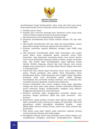 MENTERI KESEHATAN
REPUBLIK INDONESIA
102
MENTERI KESEHATAN
REPUBLIK INDONESIA
membahayakan fungsi kardiovaskular. Akan tetapi ada bukti yang cukup
bahwa pada kondisi tertentu beberapa teknik anestesia perlu dihindari.
a. Pastikan puasa cukup.
b. Pastikan jalur intravena berfungsi baik. Pemberian cairan yang cukup
sebelum induksi sangat penting untuk perfusi jaringan.
c. Alat pemantauan harus dipasang dan berfungsi baik.
d. Parameter hemodinamik harus dinilai sebelum induksi: TD, laju nadi,
SpO2.
e. Jika kondisi hemodinamik baik dan tidak ada kontraindikasi, pasien
dapat dibius dengan anestesiaa regional (Level of evidence A).
f. Prosedur anestesiaa regional dilakukan mengacu pada PNPK yang
sesuai.
g. Jika parameter hemodinamik dinilai tidak memuaskan atau pasien
masih dalam terapi antiplatelet ganda, anestesia umum lebih
dianjurkan. Juga dianjurkan memasang kateter vena sentral. Kateter
vena sentral diutamakan dipasang sebelum induksi, dengan anestesiaa
lokal. Jika kondisi tidak memungkinkan, dapat dipasang setelah
induksi. Setelah terpasang, dicatat nilai awal tekanan vena sentral
sebagai acuan pemantauan. Inotropik dapat dimulai dengan dosis kecil
3-5 mcg/kg/menit.
h. Teknik dan obat induksi dapat bervariasi sesuai status hemodinamik
pasien. Prinsip pemberian obat adalah titrasi disesuaikan status
hemodinamik pasien. Tidak dianjurkan obat tunggal. Dapat digunakan
kombinasi dosis kecil (ko-induksi) opioid, sedatif golongan
benzodiazepin dan anestetika inhalasi (isofluran atau sevofluran) atau
anestetika intravena (propofol, etomidat atau barbiturat).
i. Intubasi endotrakeal atau insersi sungkup laring dapat digunakan
sebagai alat bantu jalan nafas pasien. Intubasi endotrakeal dilakukan
sesuai ketentuan dengan memperhatikan analgesia yang adekuat.
Penggunaan pelumpuh otot sesuai ketentuan.
j. Rumatan anestesiaa dapat menggunakan anestetika inhalasi atau
intravena, dengan pemberian opioid atau opiat intermiten atau
kontinyu.
k. Pemantauan sangat penting, terutama pada tekanan darah, laju nadi,
SpO2, perubahan irama jantung atau segmen ST pada EKG. Titik berat
pemantauan adalah pencegahan komplikasi kardiak major
(MACE/Major Adverse Cardiac Events), antara lain infark miokard dan
perdarahan.
l. Pada pasien yang sadar (seperti pada anestesiaa regional), penting
untuk memantau keluhan nyeri dada/angina.
m. Peningkatan tekanan darah yang bermakna harus diatasi dengan cara
mengeliminasi etiologinya (anestesiaa mendangkal/nyeri, hipoksia,
 