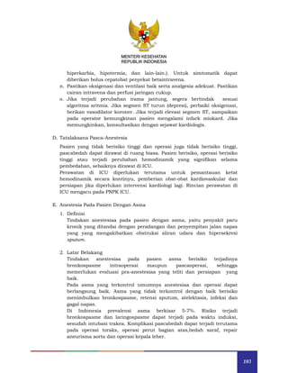 103
MENTERI KESEHATAN
REPUBLIK INDONESIA
MENTERI KESEHATAN
REPUBLIK INDONESIA
hiperkarbia, hipotermia, dan lain-lain.). Untuk simtomatik dapat
diberikan bolus cepatobat penyekat betaintravena.
n. Pastikan oksigenasi dan ventilasi baik serta analgesia adekuat. Pastikan
cairan intravena dan perfusi jaringan cukup.
o. Jika terjadi perubahan irama jantung, segera bertindak sesuai
algoritma aritmia. Jika segmen ST turun (depresi), perbaiki oksigenasi,
berikan vasodilator koroner. Jika terjadi elevasi segmen ST, sampaikan
pada operator kemungkinan pasien mengalami infark miokard. Jika
memungkinkan, konsultasikan dengan sejawat kardiologis.
D. Tatalaksana Pasca-Anestesia
Pasien yang tidak berisiko tinggi dan operasi juga tidak berisiko tinggi,
pascabedah dapat dirawat di ruang biasa. Pasien berisiko, operasi berisiko
tinggi atau terjadi perubahan hemodinamik yang signifikan selama
pembedahan, sebaiknya dirawat di ICU.
Perawatan di ICU diperlukan terutama untuk pemantauan ketat
hemodinamik secara kontinyu, pemberian obat-obat kardiovaskular dan
persiapan jika diperlukan intervensi kardiologi lagi. Rincian perawatan di
ICU mengacu pada PNPK ICU.
E. Anestesia Pada Pasien Dengan Asma
1. Definisi
Tindakan anestesiaa pada pasien dengan asma, yaitu penyakit paru
kronik yang ditandai dengan peradangan dan penyempitan jalan napas
yang yang mengakibatkan obstruksi aliran udara dan hipersekresi
sputum.
2. Latar Belakang
Tindakan anestesiaa pada pasien asma berisiko terjadinya
bronkospasme intraoperasi maupun pascaoperasi, sehingga
memerlukan evaluasi pra-anestesiaa yang teliti dan persiapan yang
baik.
Pada asma yang terkontrol umumnya anestesiaa dan operasi dapat
berlangsung baik. Asma yang tidak terkontrol dengan baik berisiko
menimbulkan bronkospasme, retensi sputum, atelektasis, infeksi dan
gagal napas.
Di Indonesia prevalensi asma berkisar 5-7%. Risiko terjadi
bronkospasme dan laringospasme dapat terjadi pada waktu induksi,
sesudah intubasi trakea. Komplikasi pascabedah dapat terjadi terutama
pada operasi toraks, operasi perut bagian atas,bedah saraf, repair
aneurisma aorta dan operasi kepala leher.
 