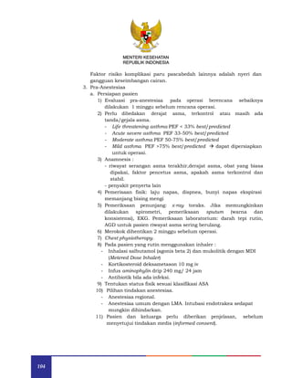 104
MENTERI KESEHATAN
REPUBLIK INDONESIA
MENTERI KESEHATAN
REPUBLIK INDONESIA
Faktor risiko komplikasi paru pascabedah lainnya adalah nyeri dan
gangguan keseimbangan cairan.
3. Pra-Anestesiaa
a. Persiapan pasien
1) Evaluasi pra-anestesiaa pada operasi berencana sebaiknya
dilakukan 1 minggu sebelum rencana operasi.
2) Perlu dibedakan derajat asma, terkontrol atau masih ada
tanda/gejala asma.
- Life threatening asthma PEF < 33% best/predicted
- Acute severe asthma PEF 33-50% best/predicted
- Moderate asthma PEF 50-75% best/predicted
- Mild asthma PEF >75% best/predicted  dapat dipersiapkan
untuk operasi.
3) Anamnesis :
- riwayat serangan asma terakhir,derajat asma, obat yang biasa
dipakai, faktor pencetus asma, apakah asma terkontrol dan
stabil.
- penyakit penyerta lain
4) Pemerisaan fisik: laju napas, dispnea, bunyi napas ekspirasi
memanjang bising mengi
5) Pemeriksaan penunjang: x-ray toraks. Jika memungkinkan
dilakukan spirometri, pemeriksaan sputum (warna dan
konsistensi), EKG. Pemeriksaan laboratorium: darah tepi rutin,
AGD untuk pasien riwayat asma sering berulang.
6) Merokok dihentikan 2 minggu sebelum operasi.
7) Chest physiotherapy.
8) Pada pasien yang rutin menggunakan inhaler :
- Inhalasi salbutamol (agonis beta 2) dan mukolitik dengan MDI
(Metered Dose Inhaler)
- Kortikosteroid deksametason 10 mg iv
- Infus aminophylin drip 240 mg/ 24 jam
- Antibiotik bila ada infeksi.
9) Tentukan status fisik sesuai klasifikasi ASA
10) Pilihan tindakan anestesiaa.
- Anestesiaa regional.
- Anestesiaa umum dengan LMA. Intubasi endotrakea sedapat
mungkin dihindarkan.
11) Pasien dan keluarga perlu diberikan penjelasan, sebelum
menyetujui tindakan medis (informed consent).
 