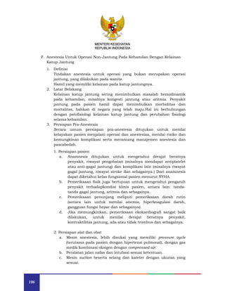 106
MENTERI KESEHATAN
REPUBLIK INDONESIA
F. Anestesia Untuk Operasi Non-Jantung Pada Kehamilan Dengan Kelainan
Katup Jantung
1. Definisi
Tindakan anestesia untuk operasi yang bukan merupakan operasi
jantung, yang dilakukan pada wanita
Hamil yang memiliki kelainan pada katup jantungnya.
2. Latar Belakang
Kelainan katup jantung sering menimbulkan masalah hemodinamik
pada kehamilan, misalnya kongesti jantung atau aritmia. Penyakit
jantung pada pasien hamil dapat menimbulkan morbiditas dan
mortalitas, bahkan di negara yang telah maju.Hal ini berhubungan
dengan patofisiologi kelainan katup jantung dan perubahan fisiologi
selama kehamilan.
3. Persiapan Pra-Anestesia
Secara umum persiapan pra-anestesia ditujukan untuk menilai
kelayakan pasien menjalani operasi dan anestesiaa, menilai risiko dan
kemungkinan komplikasi serta merancang manajemen anestesia dan
pascabedah.
1. Persiapan pasien
a. Anamnesis ditujukan untuk mengetahui derajat beratnya
penyakit, riwayat pengobatan (misalnya mendapat antiplatelet
atau anti-gagal jantung) dan komplikasi lain (misalnya riwayat
gagal jantung, riwayat stroke dan sebagainya.) Dari anamnesis
dapat diketahui kelas fungsional pasien menurut NYHA.
b. Pemeriksaan fisik juga bertujuan untuk mengetahui pengaruh
penyakit terhadapkondisi klinis pasien, antara lain: tanda-
tanda gagal jantung, aritmia dan sebagainya.
c. Pemeriksaan penunjang meliputi pemeriksaan darah rutin
(antara lain untuk menilai anemia, hiperkoagulasi darah,
gangguan fungsi hepar dan sebagainya).
d. Jika memungkinkan, pemeriksaan ekokardiografi sangat baik
dilakukan, untuk menilai derajat beratnya penyakit,
kontraktilitas jantung, ada atau tidak trombus dan sebagainya.
2. Persiapan alat dan obat
a. Mesin anestesia, lebih disukai yang memiliki pressure cycle
(terutama pada pasien dengan hipertensi pulmonal), dengan gas
medik kombinasi oksigen dengan compressed air.
b. Peralatan jalan nafas dan intubasi sesuai ketentuan.
c. Mesin suction beserta selang dan kateter dengan ukuran yang
sesuai.
 
