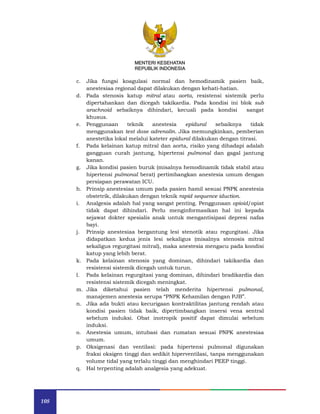 108
MENTERI KESEHATAN
REPUBLIK INDONESIA
c. Jika fungsi koagulasi normal dan hemodinamik pasien baik,
anestesiaa regional dapat dilakukan dengan kehati-hatian.
d. Pada stenosis katup mitral atau aorta, resistensi sistemik perlu
dipertahankan dan dicegah takikardia. Pada kondisi ini blok sub
arachnoid sebaiknya dihindari, kecuali pada kondisi sangat
khusus.
e. Penggunaan teknik anestesia epidural sebaiknya tidak
menggunakan test dose adrenalin. Jika memungkinkan, pemberian
anestetika lokal melalui kateter epidural dilakukan dengan titrasi.
f. Pada kelainan katup mitral dan aorta, risiko yang dihadapi adalah
gangguan curah jantung, hipertensi pulmonal dan gagal jantung
kanan.
g. Jika kondisi pasien buruk (misalnya hemodinamik tidak stabil atau
hipertensi pulmonal berat) pertimbangkan anestesia umum dengan
persiapan perawatan ICU.
h. Prinsip anestesiaa umum pada pasien hamil sesuai PNPK anestesia
obstetrik, dilakukan dengan teknik rapid sequence iduction.
i. Analgesia adalah hal yang sangat penting. Penggunaan opioid/opiat
tidak dapat dihindari. Perlu menginformasikan hal ini kepada
sejawat dokter spesialis anak untuk mengantisipasi depresi nafas
bayi.
j. Prinsip anestesiaa bergantung lesi stenotik atau regurgitasi. Jika
didapatkan kedua jenis lesi sekaligus (misalnya stenosis mitral
sekaligus regurgitasi mitral), maka anestesia mengacu pada kondisi
katup yang lebih berat.
k. Pada kelainan stenosis yang dominan, dihindari takikardia dan
resistensi sistemik dicegah untuk turun.
l. Pada kelainan regurgitasi yang dominan, dihindari bradikardia dan
resistensi sistemik dicegah meningkat.
m. Jika diketahui pasien telah menderita hipertensi pulmonal,
manajemen anestesia serupa “PNPK Kehamilan dengan PJB”.
n. Jika ada bukti atau kecurigaan kontraktilitas jantung rendah atau
kondisi pasien tidak baik, dipertimbangkan insersi vena sentral
sebelum induksi. Obat inotropik positif dapat dimulai sebelum
induksi.
o. Anestesia umum, intubasi dan rumatan sesuai PNPK anestesiaa
umum.
p. Oksigenasi dan ventilasi: pada hipertensi pulmonal digunakan
fraksi oksigen tinggi dan sedikit hiperventilasi, tanpa menggunakan
volume tidal yang terlalu tinggi dan menghindari PEEP tinggi.
q. Hal terpenting adalah analgesia yang adekuat.
 