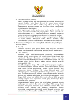 109
MENTERI KESEHATAN
REPUBLIK INDONESIA
5. Tatalaksana Pasca-Anestesia
Pasien dengan kondisi baik dan mendapat anestesiaa regional serta
operasi berjalan baik dapat dirawat di ruang biasa, setelah
pemantauan seksama dalam waktu yang cukup di ruang pulih.
Kewaspadaan terutama karena ada arus balik darah uteroplasenta
setelah plasenta dikeluarkan.
Jika ragu dengan kondisi pasien, atau kondisi pasien berisiko atau
terjadi perubahan hemodinamik yang signifikan selama pembedahan,
sebaiknya dirawat di ICU. Jika memungkinkan sebaiknya berdiskusi
dengan sejawat anestesiologis dengan kompetensi anestesiaa kardiak.
Ventilasi mekanik di ICU dilakukan dengan prinsip yang sama dengan
di kamar operasi. Penyapihan harus sehalus mungkin tanpa
meningkatkan aktivitas simpatis pasien. Analgesia harus terjaga baik.
G. Anestesiaa Untuk Operasi Non-Jantung Pada Kehamilan Dengan Penyakit
Jantung Bawaan
1. Definisi
Tindakan anestesiaa pada pasien hamil yang menjalani persalinan
normal atau bedah sesar, dan memiliki penyakit jantung bawaan (PJB).
2. Latar Belakang
Kemajuan dunia kedokterantermasuk anestesiaa memungkinkan
semakin banyak pasien dengan PJB yang bertahan hidup, hingga usia
reproduktif. Dengan demikian kemungkinan dokter spesialis
anestesiologi untukberhadapan dengan pasien hamil dengan PJB juga
semakin besar. Sekitar 60-80% pasien obstetrik dengan kelainan
jantung adalah PJB.
Masalah pada pasien dengan PJB adalah spektrum penyakit yang luas,
baik patofisiologi yang beragam maupun kondisi klinis pasien. Pasien
dapat dalam kondisi asimtomatik hingga kondisi terminal yang
mengancam nyawa. Idealnya, PJB sudah dikoreksi pada awal
kehidupan pasien. Pasien yang bertahan hingga dewasa, umumnya
telah mengalami perubahan fisiologis yang signifikan terkait kelainan
antomis PJB. Masalah klinis yang sering dijumpai pada pasien hamil
dengan PJB antara lain adalah hipertensi pulmonal (PH), penyakit
jantung kongestif atau hipoksemia kronik, yang kesemuanya dapat
memberat dalam kehamilan.
Tatalaksanapada pasien seperti ini memerlukan kerjasama antara
kardiologis, ahli obstetri dan ahli anestesiologi. Tidak cukup bukti
mengenai manajemen anestesia pada kehamilan dengan PJB, baik
mengenai teknik maupun obat anestetik. Pemahaman tentang
patofisiologi yang dimiliki pasien lebih penting daripada jenis obat atau
teknik anestesia. Keberhasilan tatalaksana anestesiaa pada pasien PJB
 