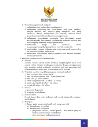 11
MENTERI KESEHATAN
REPUBLIK INDONESIA
b. Pemeriksaan pra bedah meliputi:
1) melakukan reviu pada rekam medik pasien.
2) melakukan anamnesa dan pemeriksaan fisik yang terfokus:
riwayat penyakit dan penyakit yang menyertai, obat yang
diberikan, riwayat pembedahan dan anestesi, mencari risiko
penyulit perioperatif baik aktual maupun potensial.
3) melakukan pemeriksaan penunjang yang diperlukan sesuai
kondisi penyakit dan masalah pembedahan, masalah anestesi dan
masalah yang berkaitan dengan penyakitnya.
4) melakukan terapi dan tindakan untuk
mengurangi/menghilangkan potensi penyulit peroperatif.
5) menjelaskan rencana tindakan pada orang tua untuk memperoleh
persetujuan tindakan kedokteran.
6) melakukan dokumentasi semua prosedur dan rencana anestesi
selama perioperatif.
2. Pedoman Anestesi Umum Pada Pediatrik
a. Definisi
Anestesi umum adalah suatu keadaan menghilangkan rasa nyeri
secara sentral disertai kehilangan kesadaran dengan menggunakan
obat amnesia, sedasi, analgesia, pelumpuh otot atau gabungan dari
beberapa obat tersebut yang bersifat dapat pulih kembali.
b. Tindakan anestesi yang dilakukan pada kelompok pediatri :
1) bayi prematur atau eks prematur
2) bayi baru lahir sampai usia 1 bulan (neonatus)
3) bayi usia < 1 tahun (infant)
4) anak usia prasekolah > 1 tahun – 5 tahun
5) anak usia sekolah 6 tahun – 12 tahun
6) remaja 13 tahun – 18 tahun
c. Indikasi
1) prosedur diagnostik
2) prosedur pembedahan
d. Kontraindikasi
Sesuai kasus dan jenis tindakan baik untuk diagnostik maupun
pembedahan.
e. Persiapan
1) Pasien (pada umumnya diwakili oleh orang tua/wali)
a) Pemeriksaan pra bedah
b) Pemeriksaan penunjang
- penjelasan rencana, kondisi pasien, dan potensi penyulit
tindakan anestesi dan pembedahan
- ijin persetujuan tindakan anestesi
MENTERI KESEHATAN
REPUBLIK INDONESIA
 