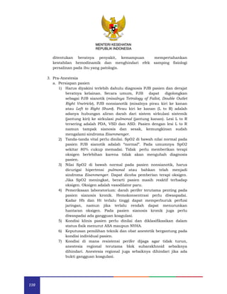 110
MENTERI KESEHATAN
REPUBLIK INDONESIA
ditentukan beratnya penyakit, kemampuan mempertahankan
kestabilan hemodinamik dan menghindari efek samping fisiologi
persalinan pada ibu yang patologis.
3. Pra-Anestesia
a. Persiapan pasien
1) Harus diyakini terlebih dahulu diagnosis PJB pasien dan derajat
beratnya kelainan. Secara umum, PJB dapat digolongkan
sebagai PJB sianotik (misalnya Tetralogy of Fallot, Double Outlet
Right Vnetricle), PJB nonsianotik (misalnya pirau kiri ke kanan
atau Left to Right Shunt). Pirau kiri ke kanan (L to R) adalah
adanya hubungan aliran darah dari sistem sirkulasi sistemik
(jantung kiri) ke sirkulasi pulmonal (jantung kanan). Lesi L to R
tersering adalah PDA, VSD dan ASD. Pasien dengan lesi L to R
namun tampak sianosis dan sesak, kemungkinan sudah
mengalami sindroma Eisenmenger.
2) Tanda-tanda vital perlu dinilai. SpO2 di bawah nilai normal pada
pasien PJB sianotik adalah “normal”. Pada umumnya SpO2
sekitar 80% cukup memadai. Tidak perlu memberikan terapi
oksigen berlebihan karena tidak akan mengubah diagnosis
pasien.
3) Nilai SpO2 di bawah normal pada pasien nonsianotik, harus
dicurigai hipertensi pulmonal atau bahkan telah menjadi
sindroma Eisenmenger. Dapat dicoba pemberian terapi oksigen.
Jika SpO2 meningkat, berarti pasien masih reaktif terhadap
oksigen. Oksigen adalah vasodilator paru.
4) Pemeriksaan laboratorium: darah perifer terutama penting pada
pasien sianosis kronik. Hemokonsentrasi perlu diwaspadai.
Kadar Hb dan Ht terlalu tinggi dapat memperburuk perfusi
jaringan, namun jika terlalu rendah dapat menurunkan
hantaran oksigen. Pada pasien sianosis kronik juga perlu
diwaspadai ada gangguan koagulasi.
5) Kondisi klinis pasien perlu dinilai dan diklasifikasikan dalam
status fisik menurut ASA maupun NYHA.
6) Keputusan pemilihan teknik dan obat anestetik bergantung pada
kondisi individual pasien.
7) Kondisi di mana resistensi perifer dijaga agar tidak turun,
anestesia regional terutama blok subarakhnoid sebaiknya
dihindari. Anestesia regional juga sebaiknya dihindari jika ada
bukti gangguan koagulasi.
 