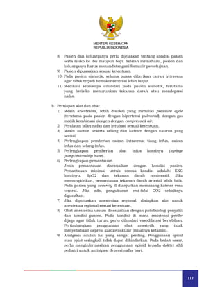 111
MENTERI KESEHATAN
REPUBLIK INDONESIA
8) Pasien dan keluarganya perlu dijelaskan tentang kondisi pasien
serta risiko ke ibu maupun bayi. Setelah memahami, pasien dan
keluarganya harus menandatangani formulir persetujuan.
9) Pasien dipuasakan sesuai ketentuan.
10) Pada pasien sianotik, selama puasa diberikan cairan intravena
agar tidak terjadi hemokonsentrasi lebih lanjut.
11) Medikasi sebaiknya dihindari pada pasien sianotik, terutama
yang berisiko menurunkan tekanan darah atau mendepresi
nafas.
b. Persiapan alat dan obat
1) Mesin anestesiaa, lebih disukai yang memiliki pressure cycle
(terutama pada pasien dengan hipertensi pulmonal), dengan gas
medik kombinasi oksigen dengan compressed air.
2) Peralatan jalan nafas dan intubasi sesuai ketentuan.
3) Mesin suction beserta selang dan kateter dengan ukuran yang
sesuai.
4) Perlengkapan pemberian cairan intravena: tiang infus, cairan
infus dan selang infus.
5) Perlengkapan pemberian obat infus kontinyu (syringe
pump/microdrip buret).
6) Perlengkapan pemantauan.
Jenis pemantauan disesuaikan dengan kondisi pasien.
Pemantauan minimal untuk semua kondisi adalah: EKG
kontinyu, SpO2 dan tekanan darah noninvasif. Jika
memungkinkan, pemantauan tekanan darah arterial lebih baik.
Pada pasien yang severely ill dianjurkan memasang kateter vena
sentral. Jika ada, pengukuran end-tidal CO2 sebaiknya
digunakan.
7) Jika diputuskan anestesiaa regional, disiapkan alat untuk
anestesiaa regional sesuai ketentuan.
8) Obat anestesiaa umum disesuaikan dengan patofisiologi penyakit
dan kondisi pasien. Pada kondisi di mana resistensi perifer
dijaga agar tidak turun, perlu dihindari vasodilatasi berlebihan.
Pertimbangkan penggunaan obat anestetik yang tidak
menyebabkan depresi kardiovaskular (misalnya ketamin).
9) Analgesia adalah hal yang sangat penting. Penggunaan opioid
atau opiat seringkali tidak dapat dihindarkan. Pada bedah sesar,
perlu menginformasikan penggunaan opioid kepada dokter ahli
pediatri untuk antisipasi depresi nafas bayi.
 